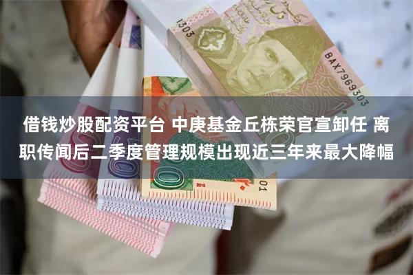 借钱炒股配资平台 中庚基金丘栋荣官宣卸任 离职传闻后二季度管理规模出现近三年来最大降幅