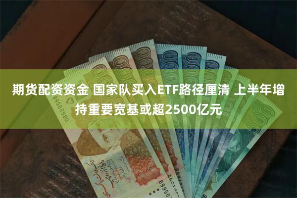 期货配资资金 国家队买入ETF路径厘清 上半年增持重要宽基或超2500亿元