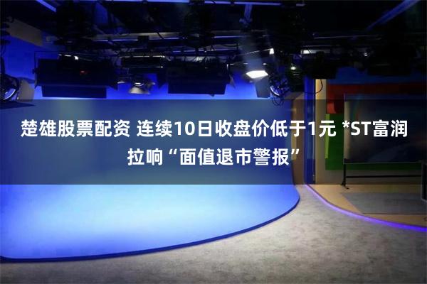 楚雄股票配资 连续10日收盘价低于1元 *ST富润拉响“面值退市警报”