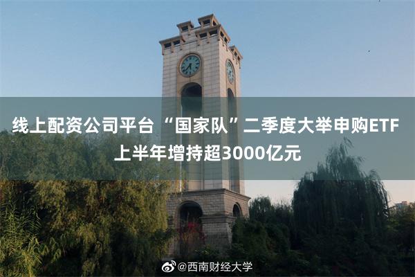 线上配资公司平台 “国家队”二季度大举申购ETF 上半年增持超3000亿元