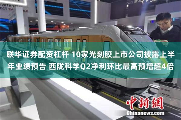 联华证券配资杠杆 10家光刻胶上市公司披露上半年业绩预告 西陇科学Q2净利环比最高预增超4倍