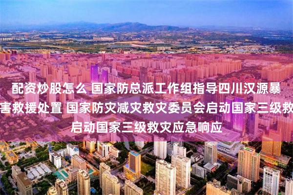 配资炒股怎么 国家防总派工作组指导四川汉源暴雨泥石流灾害救援处置 国家防灾减灾救灾委员会启动国家三级救灾应急响应
