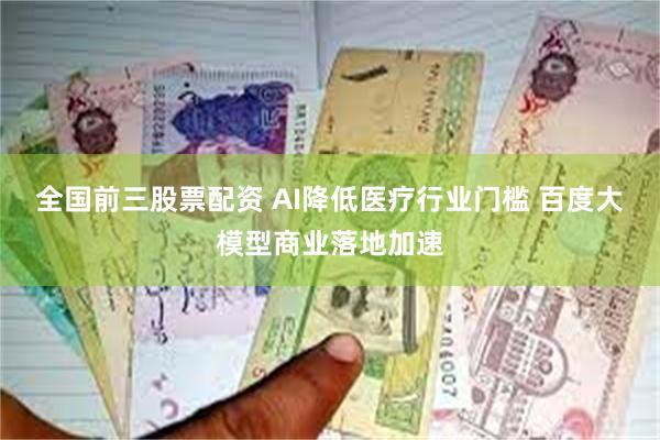 全国前三股票配资 AI降低医疗行业门槛 百度大模型商业落地加速