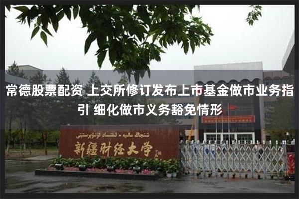 常德股票配资 上交所修订发布上市基金做市业务指引 细化做市义务豁免情形