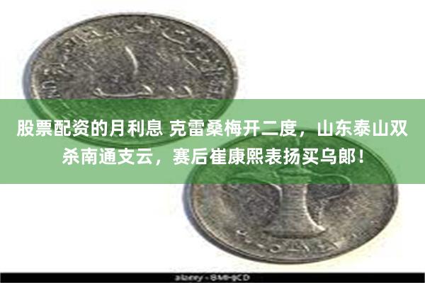 股票配资的月利息 克雷桑梅开二度，山东泰山双杀南通支云，赛后崔康熙表扬买乌郞！