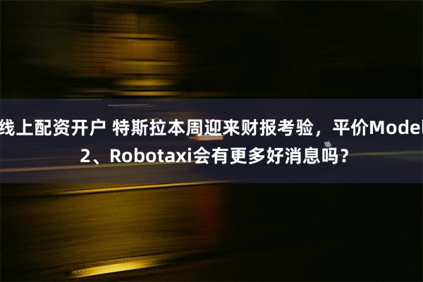 线上配资开户 特斯拉本周迎来财报考验，平价Model 2、Robotaxi会有更多好消息吗？