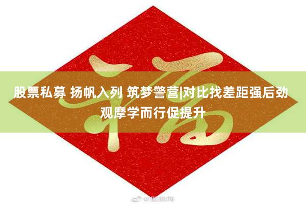 股票私募 扬帆入列 筑梦警营|对比找差距强后劲 观摩学而行促提升