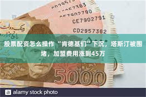 股票配资怎么操作 “肯德基们”下沉，塔斯汀被围堵，加盟费用涨到45万