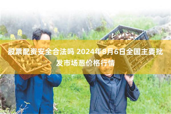 股票配资安全合法吗 2024年8月6日全国主要批发市场葱价格行情