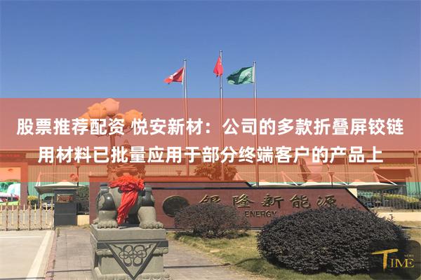 股票推荐配资 悦安新材：公司的多款折叠屏铰链用材料已批量应用于部分终端客户的产品上