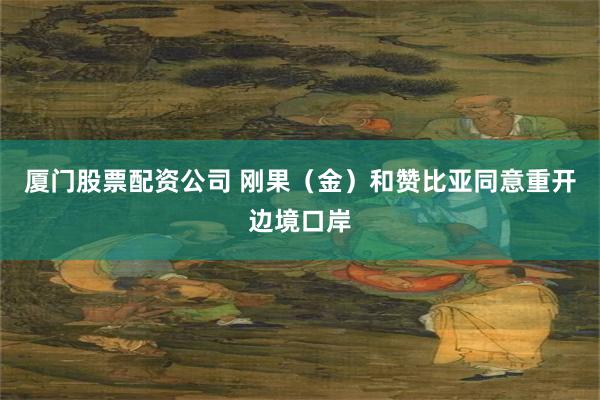 厦门股票配资公司 刚果（金）和赞比亚同意重开边境口岸