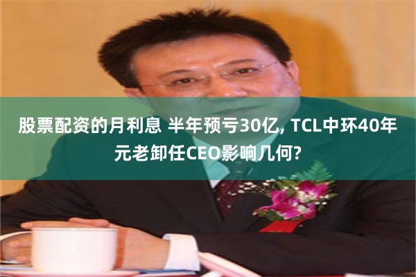 股票配资的月利息 半年预亏30亿, TCL中环40年元老卸任CEO影响几何?