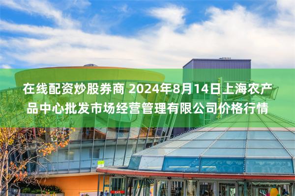 在线配资炒股券商 2024年8月14日上海农产品中心批发市场经营管理有限公司价格行情
