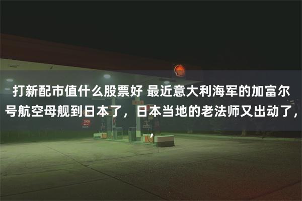 打新配市值什么股票好 最近意大利海军的加富尔号航空母舰到日本了，日本当地的老法师又出动了，