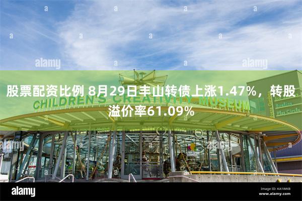 股票配资比例 8月29日丰山转债上涨1.47%，转股溢价率61.09%