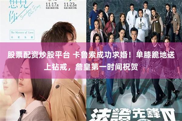 股票配资炒股平台 卡鲁索成功求婚！单膝跪地送上钻戒，詹皇第一时间祝贺