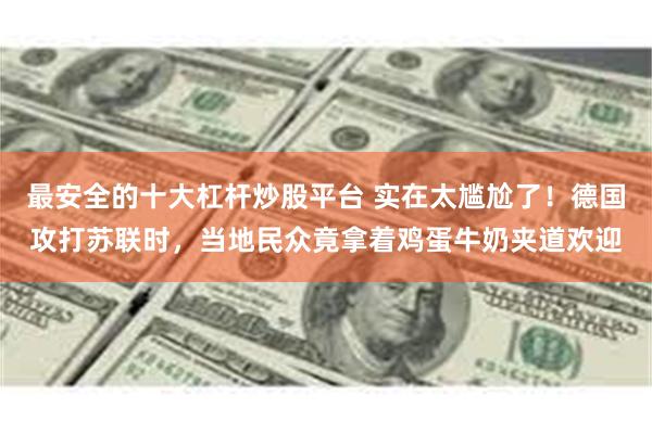 最安全的十大杠杆炒股平台 实在太尴尬了！德国攻打苏联时，当地民众竟拿着鸡蛋牛奶夹道欢迎