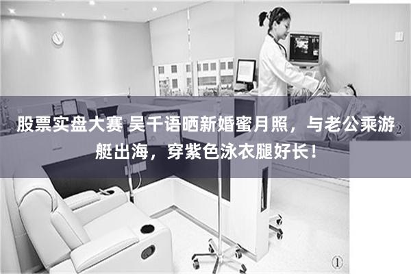 股票实盘大赛 吴千语晒新婚蜜月照，与老公乘游艇出海，穿紫色泳衣腿好长！