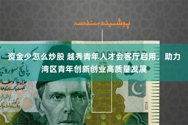资金少怎么炒股 越秀青年人才会客厅启用，助力湾区青年创新创业高质量发展