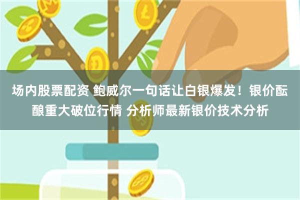 场内股票配资 鲍威尔一句话让白银爆发！银价酝酿重大破位行情 分析师最新银价技术分析