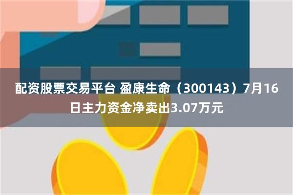 配资股票交易平台 盈康生命（300143）7月16日主力资金净卖出3.07万元