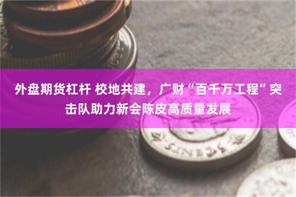 外盘期货杠杆 校地共建，广财“百千万工程”突击队助力新会陈皮高质量发展