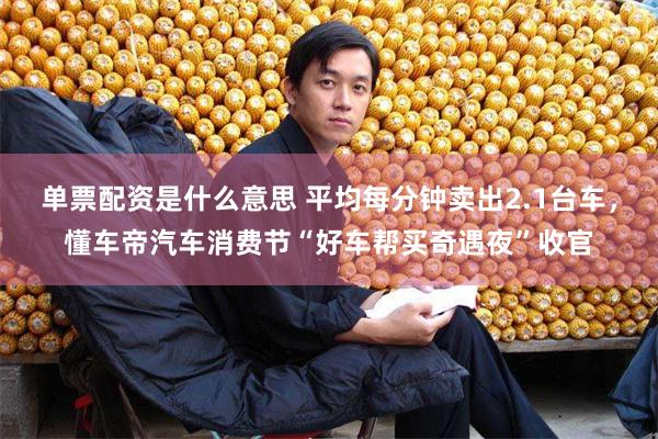 单票配资是什么意思 平均每分钟卖出2.1台车，懂车帝汽车消费节“好车帮买奇遇夜”收官