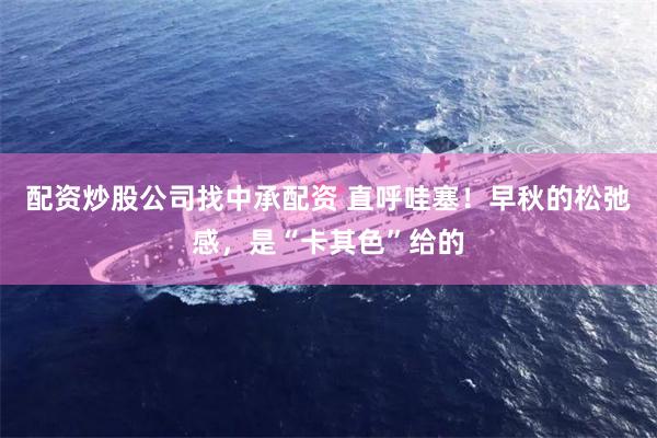 配资炒股公司找中承配资 直呼哇塞！早秋的松弛感，是“卡其色”给的