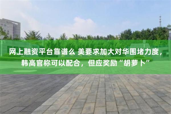 网上融资平台靠谱么 美要求加大对华围堵力度，韩高官称可以配合，但应奖励“胡萝卜”