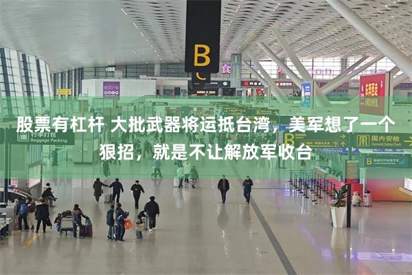 股票有杠杆 大批武器将运抵台湾，美军想了一个狠招，就是不让解放军收台