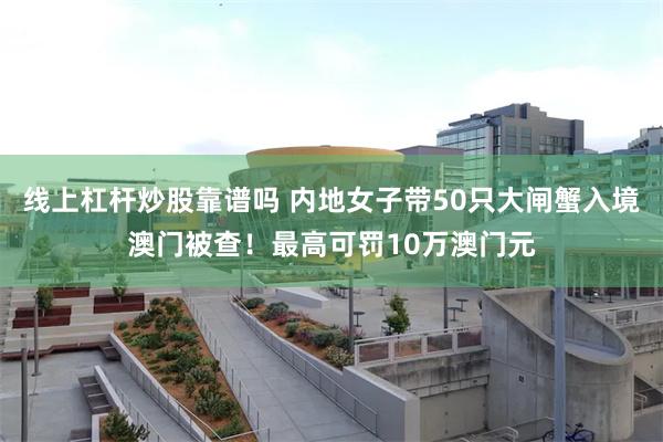 线上杠杆炒股靠谱吗 内地女子带50只大闸蟹入境澳门被查！最高可罚10万澳门元