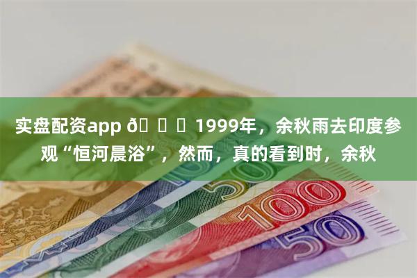 实盘配资app 🌞1999年，余秋雨去印度参观“恒河晨浴”，然而，真的看到时，余秋