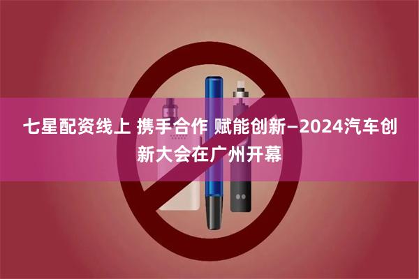 七星配资线上 携手合作 赋能创新—2024汽车创新大会在广州开幕