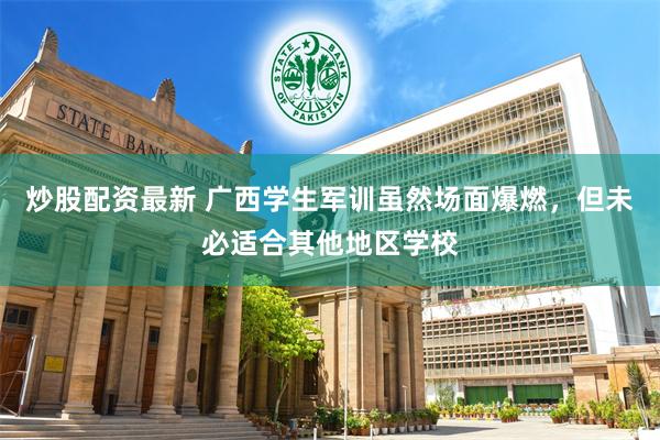 炒股配资最新 广西学生军训虽然场面爆燃，但未必适合其他地区学校