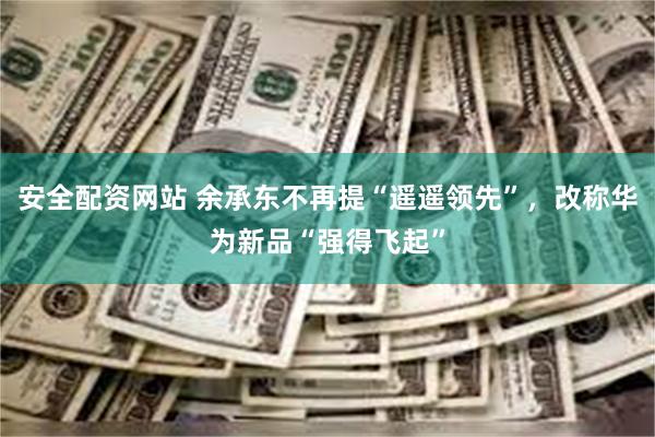 安全配资网站 余承东不再提“遥遥领先”，改称华为新品“强得飞起”