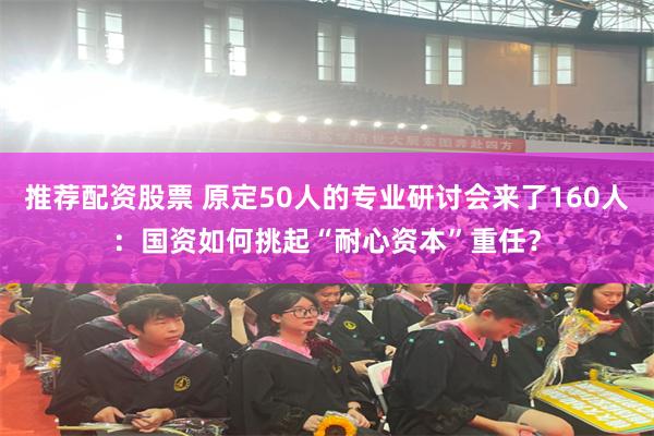 推荐配资股票 原定50人的专业研讨会来了160人：国资如何挑起“耐心资本”重任？