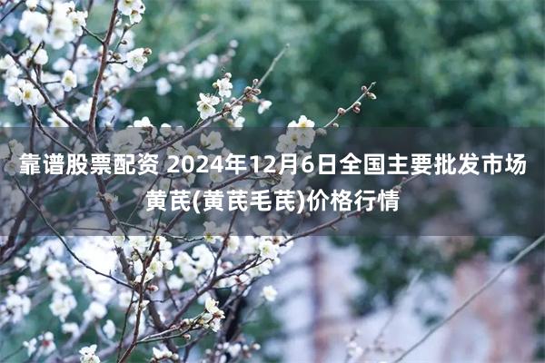 靠谱股票配资 2024年12月6日全国主要批发市场黄芪(黄芪毛芪)价格行情