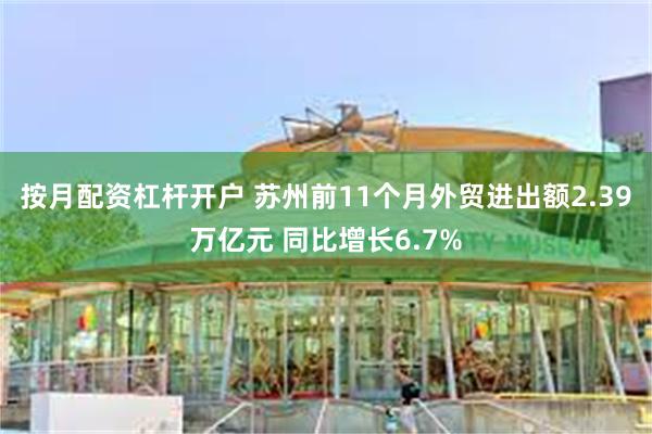 按月配资杠杆开户 苏州前11个月外贸进出额2.39万亿元 同比增长6.7%