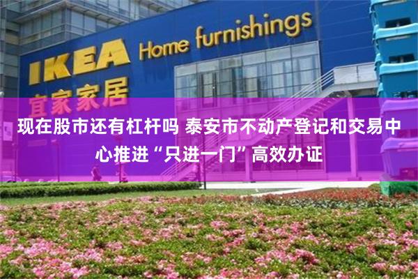 现在股市还有杠杆吗 泰安市不动产登记和交易中心推进“只进一门”高效办证