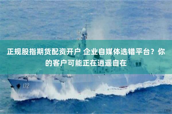 正规股指期货配资开户 企业自媒体选错平台？你的客户可能正在逍遥自在