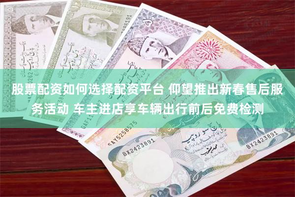 股票配资如何选择配资平台 仰望推出新春售后服务活动 车主进店享车辆出行前后免费检测