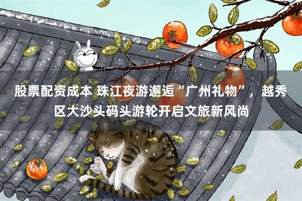 股票配资成本 珠江夜游邂逅“广州礼物”，越秀区大沙头码头游轮开启文旅新风尚