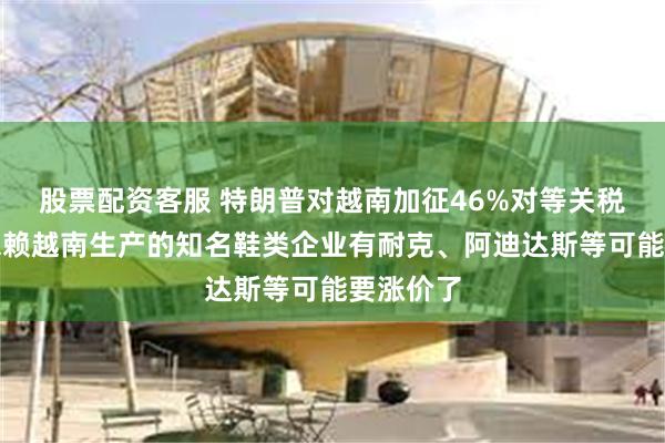 股票配资客服 特朗普对越南加征46%对等关税！严重依赖越南生产的知名鞋类企业有耐克、阿迪达斯等可能要涨价了