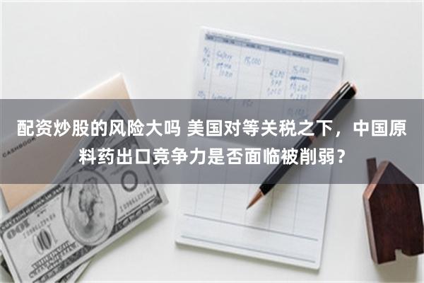 配资炒股的风险大吗 美国对等关税之下，中国原料药出口竞争力是否面临被削弱？