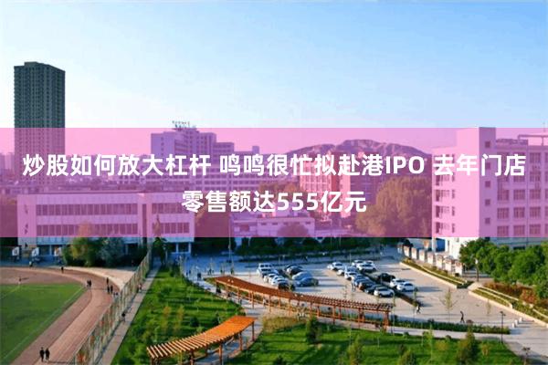 炒股如何放大杠杆 鸣鸣很忙拟赴港IPO 去年门店零售额达55