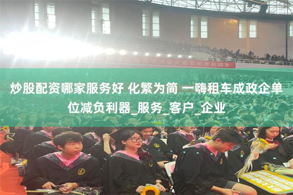 炒股配资哪家服务好 化繁为简 一嗨租车成政企单位减负利器_服