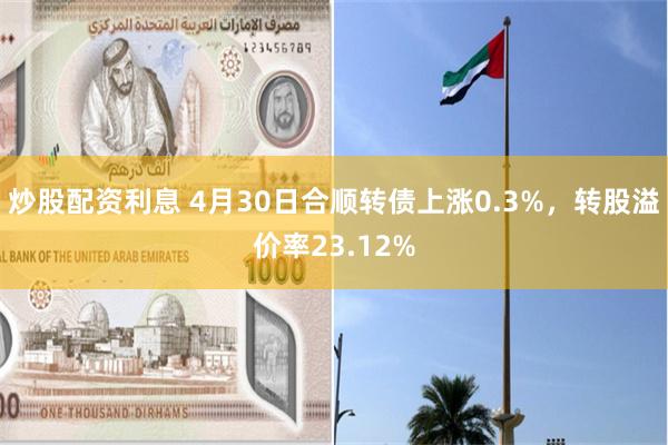 炒股配资利息 4月30日合顺转债上涨0.3%，转股溢价率23