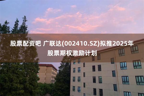 股票配资吧 广联达(002410.SZ)拟推2025年股票期