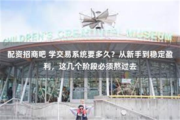 配资招商吧 学交易系统要多久？从新手到稳定盈利，这几个阶段必