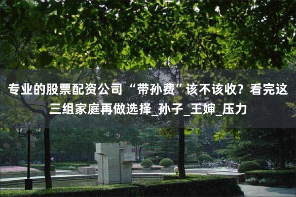 专业的股票配资公司 “带孙费”该不该收？看完这三组家庭再做选